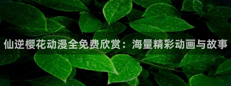 age漫画网：仙逆樱花动漫全免费欣赏：海量精彩动画与故事