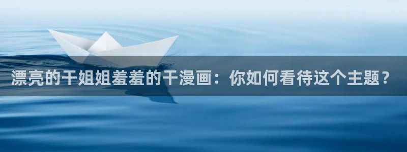 age动漫网下载：漂亮的干姐姐羞羞的干漫画：你如何看待这个主题？