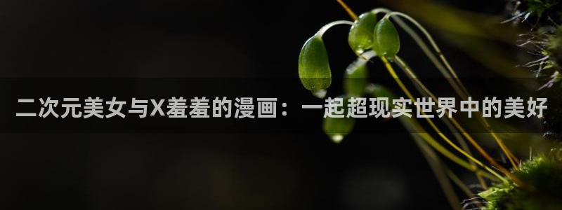 colomanage漫画官网：二次元美女与X羞羞的漫画：一起超现实世界中的美好