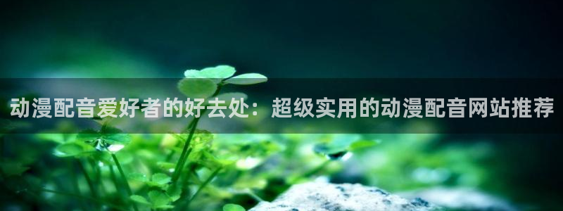 age动漫官网网址：动漫配音爱好者的好去处：超级实用的动漫配音网站推荐