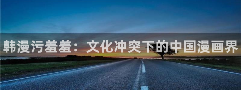age动漫官网入口老版本：韩漫污羞羞：文化冲突下的中国漫画界