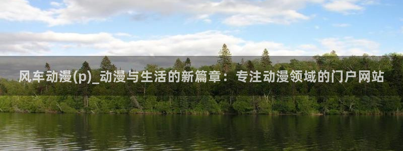 colamanage漫画官网：风车动漫(p)_动漫与生活的新篇章：专注动漫领域的门户网站